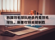 开云体育官方网站-关于韩国羽毛球队绝杀丹麦羽毛球队，斯里坎特关键制胜的信息