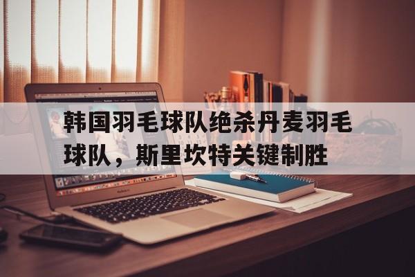 关于韩国羽毛球队绝杀丹麦羽毛球队，斯里坎特关键制胜的信息